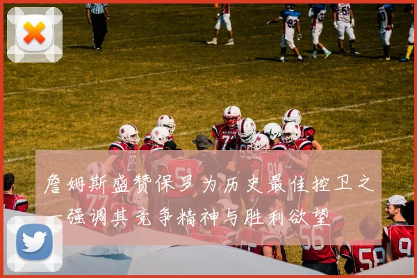 詹姆斯盛赞保罗为历史最佳控卫之一强调其竞争精神与胜利欲望