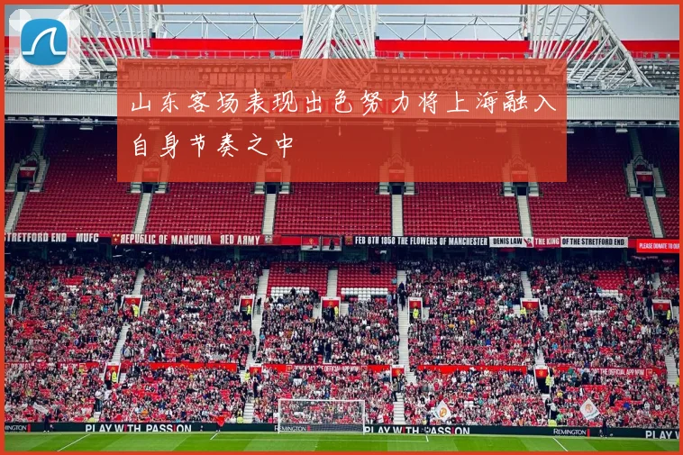 山东客场表现出色努力将上海融入自身节奏之中