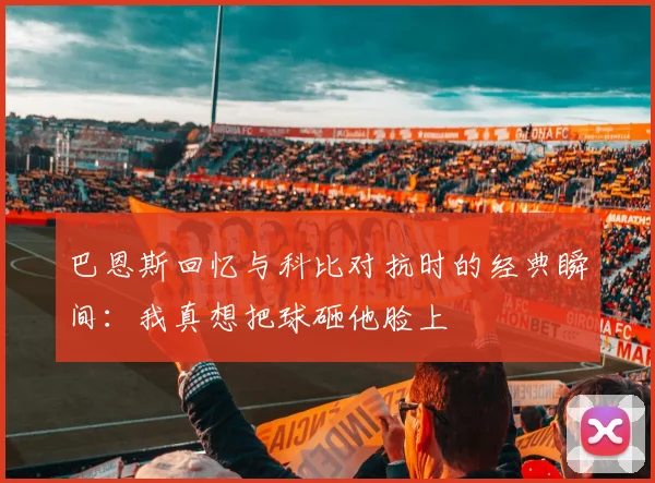 巴恩斯回忆与科比对抗时的经典瞬间：我真想把球砸他脸上