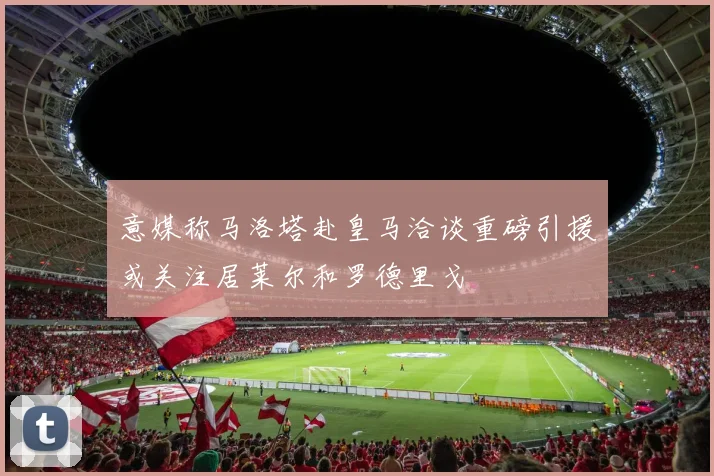 意媒称马洛塔赴皇马洽谈重磅引援或关注居莱尔和罗德里戈