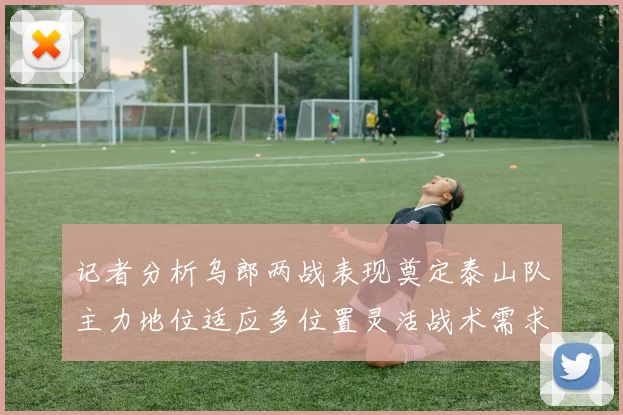记者分析乌郎两战表现奠定泰山队主力地位适应多位置灵活战术需求