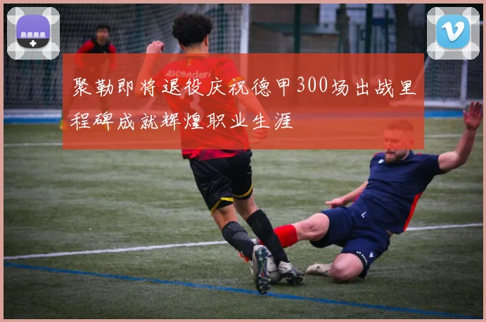 聚勒即将退役庆祝德甲300场出战里程碑成就辉煌职业生涯