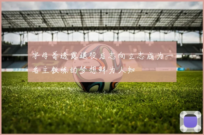 字母哥透露退役后志向立志成为一名主教练的梦想鲜为人知
