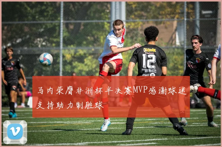 马内荣膺非洲杯半决赛MVP感谢球迷支持助力制胜球