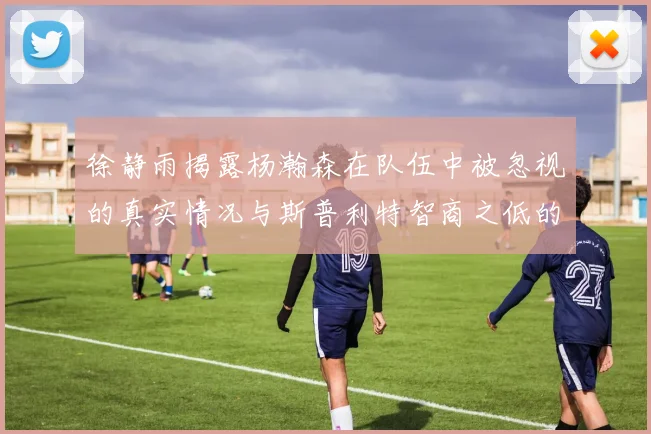 徐静雨揭露杨瀚森在队伍中被忽视的真实情况与斯普利特智商之低的尴尬真相