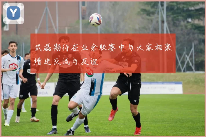 武磊期待在业余联赛中与大家相聚增进交流与友谊