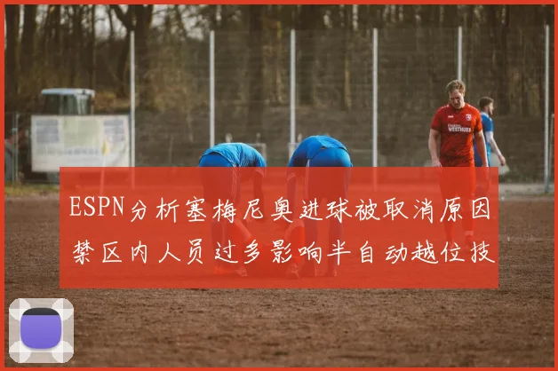 ESPN分析塞梅尼奥进球被取消原因禁区内人员过多影响半自动越位技术使用