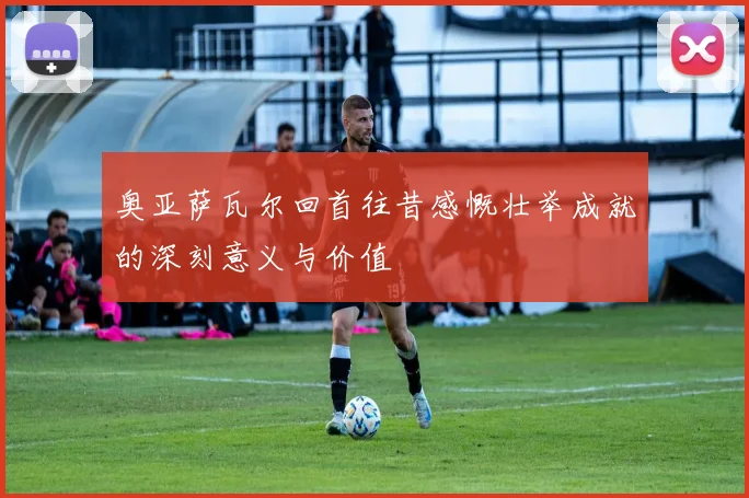奥亚萨瓦尔回首往昔感慨壮举成就的深刻意义与价值