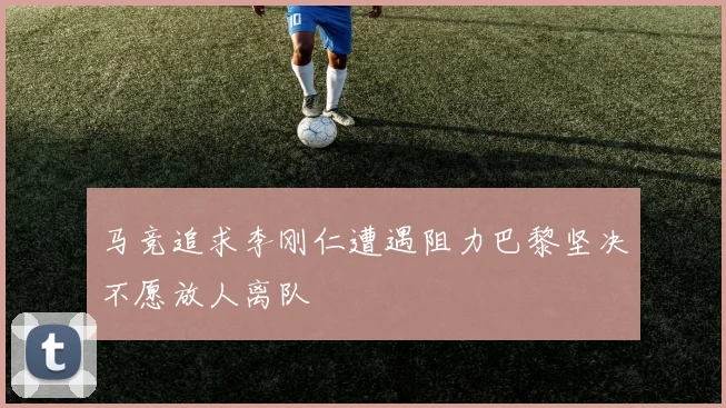 马竞追求李刚仁遭遇阻力巴黎坚决不愿放人离队