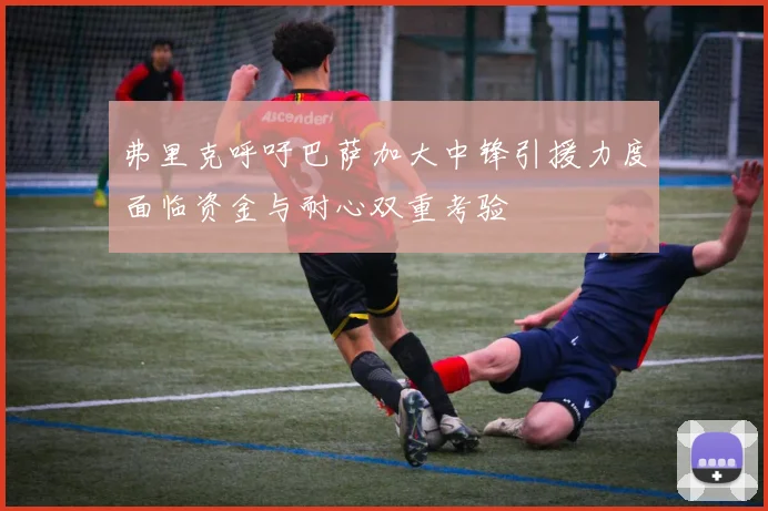 弗里克呼吁巴萨加大中锋引援力度面临资金与耐心双重考验