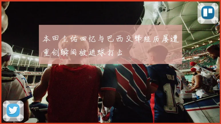本田圭佑回忆与巴西交锋经历屡遭重创瞬间被进球打击